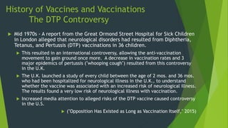 History of Vaccines and Vaccinations
The DTP Controversy
 Mid 1970s - A report from the Great Ormond Street Hospital for Sick Children
in London alleged that neurological disorders had resulted from Diphtheria,
Tetanus, and Pertussis (DTP) vaccinations in 36 children.
 This resulted in an international controversy, allowing the anti-vaccination
movement to gain ground once more. A decrease in vaccination rates and 3
major epidemics of pertussis ("whooping cough") resulted from this controversy
in the U.K.
 The U.K. launched a study of every child between the age of 2 mos. and 36 mos.
who had been hospitalized for neurological illness in the U.K., to understand
whether the vaccine was associated with an increased risk of neurological illness.
The results found a very low risk of neurological illness with vaccination.
 Increased media attention to alleged risks of the DTP vaccine caused controversy
in the U.S.
 ("Opposition Has Existed as Long as Vaccination Itself," 2015)
 