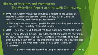 History of Vaccines and Vaccination
The Wakefield Report and the MMR Controversy - 1
 1998 - Dr. Andrew Wakefield published a report in the Lancet that
alleged a connection between bowel disease, autism, and the
measles, mumps, and rubella (MMR) vaccine.
 The allegations were seized upon by the media, sparking public alarm and
upheaval over the safety of the MMR vaccine.
 2004 - The Lancet said it should not have published Wakefield's work.
 The General Medical Council, an independent regulator for doctors in
the U.K., found Wakefield guilty of conflict of interest, as he had
been paid by a law firm to find evidence to support the litigation case
of parents who believed their children had been harmed by
vaccination.
 ("Opposition Has Existed as Long as Vaccination Itself," 2015)
 
