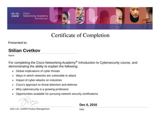 Certificate of Completion
Dec 6, 2016
Date
For completing the Cisco Networking Academy® Introduction to Cybersecurity course, and
demonstrating the ability to explain the following:
• Global implications of cyber threats
• Ways in which networks are vulnerable to attack
• Impact of cyber-attacks on industries
• Cisco’s approach to threat detection and defense
• Why cybersecurity is a growing profession
• Opportunities available for pursuing network security certifications
Presented to:
Stilian Cvetkov
Name
John Lim, LEARN Product Management
 