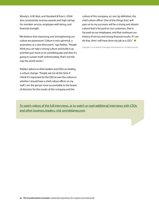 Moody’s, A.M. Best, and Standard  Poor’s. USAA
also consistently receives awards and high ratings
for member service, employee well-being, and
financial strength.
“We believe that improving and strengthening our
culture are paramount. Culture is not a gimmick, a
promotion, or a one-time event,” says Robles. “People
think you can take a strong culture and build it up
and then just move on to something else and then it’s
going to sustain itself. Unfortunately, that’s not the
way the world works.”
Robles’s advice to other leaders and CEOs on leading
a culture change: “People ask me all the time if
I think it’s important for the CEO to own the culture or
whether I should have a chief culture officer on my
staff. I am the person most accountable to the board
of directors for the results of this company and the
culture of this company, so I am, by definition, the
chief culture officer. One of the things that I will
pass on to my successor will be a strong and vibrant
culture that is focused on our customers, that is
focused on our employees, and that continues our
history of service and strong financial results. If I can
do that, then I will have done my job as a CEO.” 
To watch videos of the full interviews, or to watch or read additional interviews with CEOs
and other business leaders, visit senndelaney.com.
Copyright © 2016 Heidrick  Struggles International, Inc. All rights reserved.
10 The transformation mandate: Leadership imperatives for a hyperconnected world
 