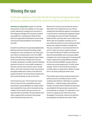 How does an organization outpace its rivals? By
being quicker to spot and capitalize on new oppor-
tunities, adjusting its strategy and its execution of
that strategy accordingly, and, if necessary, accelerat-
ing rapidly from a standing start. What role does
talent and organizational development have to play
in this process? Quite possibly the most important
role of all.
Consider two well-known, Europe-based global banks.
Both have extensive investment banking, wealth
management, asset management, and retail opera-
tions. Both are rocked by gross errors, from LIBOR
fixing and foreign exchange rigging to rogue traders.
The first acts decisively. It replaces 40% of its top
100 leaders, downsizes its complex investment banking
operations, focuses on its core wealth management
franchise, launches top-to-bottom culture-change
efforts, and invests massively in both new processes
and digital enablement as well as in the skills of its
people at all levels. The second bank recognizes the
same needs but decides to ride out the storm.
Fast-forward two years. The first bank has moved
into less risky and more sustainable businesses,
improving its overall profitability; the capital markets
have rewarded the moves with an improved earnings
multiple. The first bank’s share price also far out-
strips that of the second bank. The second bank, mean-
while, is playing catch-up, losing its best people
and at risk of becoming an also-ran.
Whatever the industry, pace decides the winners.
Nokia didn’t lose to Apple because of an inferior
strategy that overlooked the appeal of smartphones.
It was just slower in spotting and exploiting changes
in technology and consumer habits. Blockbuster,
Kodak, Borders, and many others were similarly slow
off the mark. All competitive companies are in a
race, and for the winners it is never-ending; slow down
and you lose. Indeed, the ability to change faster
than your competitors is more important than the
sector in which you choose to play (see figure).
Our research finds that the difference between the
least and most profitable sectors among 500 global
companies was 19 percentage points of average profit
margin. However, the average difference between
the most and least profitable company within an
industry was 34 percentage points. So while “grand
strategy” choices of which profit pool to play in
certainly matter, an organization’s ability to outper-
form in its chosen profit pool matters more.
If the need for pace is driven mostly by external com-
petitive pressures, the ability for pace is driven
mostly by internal factors. Ultimately, it’s a question
of behavior — nothing changes unless behavior
changes. The board needs to hold the executive team
accountable for driving execution at pace and not
just pontificate on strategy. The organization must
commit to change at pace without becoming
disengaged. The top team needs to put aside divi-
sional agendas and optimize the whole. Talent
Winning the race
The divergent experiences of two banks illustrate the importance of organizational agility
and serve as a cautionary reminder that, whatever the industry, pace decides the winners.
Heidrick  Struggles 11
 