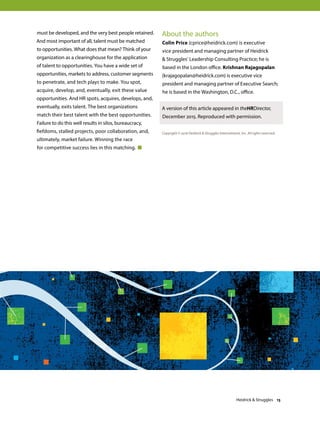 must be developed, and the very best people retained.
And most important of all, talent must be matched
to opportunities. What does that mean? Think of your
organization as a clearinghouse for the application
of talent to opportunities. You have a wide set of
opportunities, markets to address, customer segments
to penetrate, and tech plays to make. You spot,
acquire, develop, and, eventually, exit these value
opportunities. And HR spots, acquires, develops, and,
eventually, exits talent. The best organizations
match their best talent with the best opportunities.
Failure to do this well results in silos, bureaucracy,
fiefdoms, stalled projects, poor collaboration, and,
ultimately, market failure. Winning the race
for competitive success lies in this matching.
About the authors
Colin Price (cprice@heidrick.com) is executive
vice president and managing partner of Heidrick
 Struggles’ Leadership Consulting Practice; he is
based in the London office. Krishnan Rajagopalan
(krajagopalan@heidrick.com) is executive vice
president and managing partner of Executive Search;
he is based in the Washington, D.C., office.
A version of this article appeared in theHRDirector,
December 2015. Reproduced with permission.
Copyright © 2016 Heidrick  Struggles International, Inc. All rights reserved.
Heidrick  Struggles 13
 