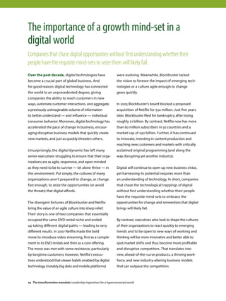 Over the past decade, digital technologies have
become a crucial part of global business. And
for good reason: digital technology has connected
the world to an unprecedented degree, giving
companies the ability to reach customers in new
ways, automate customer interactions, and aggregate
a previously unimaginable volume of information
to better understand — and influence — individual
consumer behavior. Moreover, digital technology has
accelerated the pace of change in business, encour-
aging disruptive business models that quickly create
new markets, and just as quickly threaten others.
Unsurprisingly, the digital dynamic has left many
senior executives struggling to ensure that their orga-
nizations are as agile, responsive, and open-minded
as they need to be to survive — let alone thrive — in
this environment. Put simply, the cultures of many
organizations aren’t prepared to change, or change
fast enough, to seize the opportunities (or avoid
the threats) that digital affords.
The divergent fortunes of Blockbuster and Netflix
bring the value of an agile culture into sharp relief.
Their story is one of two companies that essentially
occupied the same DVD rental niche and ended
up taking different digital paths — leading to very
different results. In 2007 Netflix made the bold
move to introduce video streaming, first as a comple-
ment to its DVD rentals and then as a core offering.
The move was met with some resistance, particularly
by longtime customers; however, Netflix’s execu-
tives understood that viewer habits enabled by digital
technology (notably big data and mobile platforms)
were evolving. Meanwhile, Blockbuster lacked
the vision to foresee the impact of emerging tech-
nologies or a culture agile enough to change
gears quickly.
In 2005 Blockbuster’s board blocked a proposed
acquisition of Netflix for $50 million. Just five years
later, Blockbuster filed for bankruptcy after losing
roughly $1 billion. By contrast, Netflix now has more
than 60 million subscribers in 50 countries and a
market cap of $50 billion. Further, it has continued
to innovate, investing in content production and
reaching new customers and markets with critically
acclaimed original programming (and along the
way disrupting yet another industry).
Digital will continue to open up new business vistas,
yet harnessing its potential requires more than
an understanding of technology. In short, companies
that chase the technological trappings of digital
without first understanding whether their people
have the requisite mind-sets to embrace the
opportunities for change and reinvention that digital
brings will likely fail.
By contrast, executives who look to shape the cultures
of their organizations to react quickly to emerging
trends and to be open to new ways of working and
thinking will be more innovative and better able to
spot market shifts and thus become more profitable
and disruptive competitors. That translates into
new, ahead-of-the-curve products, a thriving work-
force, and new industry-altering business models
that can outpace the competition.
The importance of a growth mind-set in a
digital world
Companies that chase digital opportunities without first understanding whether their
people have the requisite mind-sets to seize them will likely fail.
14 The transformation mandate: Leadership imperatives for a hyperconnected world
 