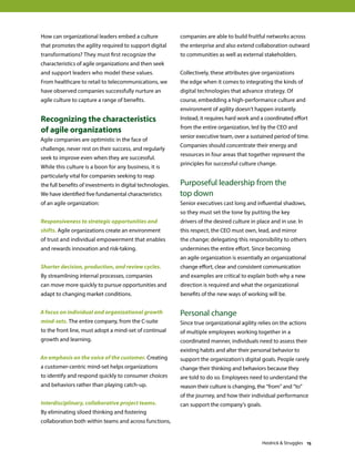 How can organizational leaders embed a culture
that promotes the agility required to support digital
transformations? They must first recognize the
characteristics of agile organizations and then seek
and support leaders who model these values.
From healthcare to retail to telecommunications, we
have observed companies successfully nurture an
agile culture to capture a range of benefits.
Recognizing the characteristics
of agile organizations
Agile companies are optimistic in the face of
challenge, never rest on their success, and regularly
seek to improve even when they are successful.
While this culture is a boon for any business, it is
particularly vital for companies seeking to reap
the full benefits of investments in digital technologies.
We have identified five fundamental characteristics
of an agile organization:
Responsiveness to strategic opportunities and
shifts. Agile organizations create an environment
of trust and individual empowerment that enables
and rewards innovation and risk-taking.
Shorter decision, production, and review cycles.
By streamlining internal processes, companies
can move more quickly to pursue opportunities and
adapt to changing market conditions.
A focus on individual and organizational growth
mind-sets. The entire company, from the C-suite
to the front line, must adopt a mind-set of continual
growth and learning.
An emphasis on the voice of the customer. Creating
a customer-centric mind-set helps organizations
to identify and respond quickly to consumer choices
and behaviors rather than playing catch-up.
Interdisciplinary, collaborative project teams.
By eliminating siloed thinking and fostering
collaboration both within teams and across functions,
companies are able to build fruitful networks across
the enterprise and also extend collaboration outward
to communities as well as external stakeholders.
Collectively, these attributes give organizations
the edge when it comes to integrating the kinds of
digital technologies that advance strategy. Of
course, embedding a high-performance culture and
environment of agility doesn’t happen instantly.
Instead, it requires hard work and a coordinated effort
from the entire organization, led by the CEO and
senior executive team, over a sustained period of time.
Companies should concentrate their energy and
resources in four areas that together represent the
principles for successful culture change.
Purposeful leadership from the
top down
Senior executives cast long and influential shadows,
so they must set the tone by putting the key
drivers of the desired culture in place and in use. In
this respect, the CEO must own, lead, and mirror
the change; delegating this responsibility to others
undermines the entire effort. Since becoming
an agile organization is essentially an organizational
change effort, clear and consistent communication
and examples are critical to explain both why a new
direction is required and what the organizational
benefits of the new ways of working will be.
Personal change
Since true organizational agility relies on the actions
of multiple employees working together in a
coordinated manner, individuals need to assess their
existing habits and alter their personal behavior to
support the organization’s digital goals. People rarely
change their thinking and behaviors because they
are told to do so. Employees need to understand the
reason their culture is changing, the “from” and “to”
of the journey, and how their individual performance
can support the company’s goals.
Heidrick  Struggles 15
 