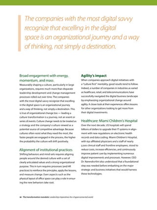 Broad engagement with energy,
momentum, and mass
Measurably shaping a culture, particularly in large
organizations, requires much more than disparate
leadership development and change management
processes rolled out over time. The companies
with the most digital savvy recognize that excelling
in the digital space is an organizational journey
and a way of thinking, not simply a destination. This
is true of organizational change too — leading a
culture transformation is a journey, not an event or
series of events. Culture change needs to be treated as
a strategy and the company’s culture viewed as a
potential source of competitive advantage. Because
cultures often resist what they need the most, the
faster people are engaged in the process, the higher
the probability the culture will shift positively.
Alignment of institutional practices
Shifting behaviors and mind-sets requires aligning
people around the desired culture with a set of
clearly articulated values and a strong organizational
purpose. This in turn requires processes (and HR
practices) to reinforce the principles, apply the lessons,
and measure change. Even aspects such as the
physical layout of office space can play a role in ensur-
ing the new behaviors take root.
Agility’s impact
When companies approach digital initiatives with
a “culture first” mentality, good results tend to follow.
Indeed, a number of companies in industries as varied
as healthcare, retail, and telecommunications have
successfully navigated the digital business landscape
by emphasizing organizational change around
agility. A closer look at their experiences offers lessons
for other organizations looking to get more from
their digital investments.
Healthcare: Miami Children’s Hospital
Over the next decade, US hospitals will spend
billions of dollars to upgrade their IT systems in align-
ment with new regulations on electronic health
records and data coding. Miami Children’s Hospital,
with 650 affiliated physicians and a staff of nearly
3,000 clinical staff and frontline employees, stood to
reduce costs, increase efficiencies, and continuously
improve patient care by implementing numerous
digital improvements and processes. However, CEO
Dr. Narendra Kini also understood that a foundational
step was needed before embarking on the major
strategic and business initiatives that would harness
these technologies.
The companies with the most digital savvy
recognize that excelling in the digital
space is an organizational journey and a way
of thinking, not simply a destination.
16 The transformation mandate: Leadership imperatives for a hyperconnected world
 