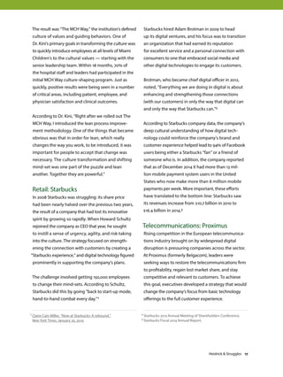 The result was “The MCH Way,” the institution’s defined
culture of values and guiding behaviors. One of
Dr. Kini’s primary goals in transforming the culture was
to quickly introduce employees at all levels of Miami
Children’s to the cultural values — starting with the
senior leadership team. Within 18 months, 70% of
the hospital staff and leaders had participated in the
initial MCH Way culture-shaping program. Just as
quickly, positive results were being seen in a number
of critical areas, including patient, employee, and
physician satisfaction and clinical outcomes.
According to Dr. Kini, “Right after we rolled out The
MCH Way, I introduced the lean process improve-
ment methodology. One of the things that became
obvious was that in order for lean, which really
changes the way you work, to be introduced, it was
important for people to accept that change was
necessary. The culture transformation and shifting
mind-set was one part of the puzzle and lean
another. Together they are powerful.”
Retail: Starbucks
In 2008 Starbucks was struggling: its share price
had been nearly halved over the previous two years,
the result of a company that had lost its innovative
spirit by growing so rapidly. When Howard Schultz
rejoined the company as CEO that year, he sought
to instill a sense of urgency, agility, and risk-taking
into the culture. The strategy focused on strength-
ening the connection with customers by creating a
“Starbucks experience,” and digital technology figured
prominently in supporting the company’s plans.
The challenge involved getting 150,000 employees
to change their mind-sets. According to Schultz,
Starbucks did this by going “back to start-up mode,
hand-to-hand combat every day.”1
Starbucks hired Adam Brotman in 2009 to head
up its digital ventures, and his focus was to transition
an organization that had earned its reputation
for excellent service and a personal connection with
consumers to one that embraced social media and
other digital technologies to engage its customers.
Brotman, who became chief digital officer in 2012,
noted, “Everything we are doing in digital is about
enhancing and strengthening those connections
(with our customers) in only the way that digital can
and only the way that Starbucks can.”2
According to Starbucks company data, the company’s
deep cultural understanding of how digital tech-
nology could reinforce the company’s brand and
customer experience helped lead to 94% of Facebook
users being either a Starbucks “fan” or a friend of
someone who is. In addition, the company reported
that as of December 2014 it had more than 13 mil-
lion mobile payment system users in the United
States who now make more than 8 million mobile
payments per week. More important, these efforts
have translated to the bottom line: Starbucks saw
its revenues increase from $10.7 billion in 2010 to
$16.4 billion in 2014.3
Telecommunications: Proximus
Rising competition in the European telecommunica-
tions industry brought on by widespread digital
disruption is pressuring companies across the sector.
At Proximus (formerly Belgacom), leaders were
seeking ways to restore the telecommunications firm
to profitability, regain lost market share, and stay
competitive and relevant to customers. To achieve
this goal, executives developed a strategy that would
change the company’s focus from basic technology
offerings to the full customer experience.
1 Claire Cain Miller, “Now at Starbucks: A rebound,”
New York Times, January 20, 2010.
2 Starbucks 2013 Annual Meeting of Shareholders Conference.
3 Starbucks Fiscal 2014 Annual Report.
Heidrick  Struggles 17
 