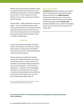 However, such a journey required employees to adopt
a new growth mind-set that was open to new ways
of thinking and doing business. Proximus developed
“Good to Gold,” a culture-shaping process that
defined a common vision, purpose, and strategy to
align the company.1
Three key values — agility, collaboration, and account-
ability — became its guiding principles, and by
instilling them deeply into the organization, Proximus
began generating more openness and trust across
the business, breaking down silos, and creating the
“one company” growth mind-set necessary to meet
its strategic and digital goals.
	 	 	   
The potential of digital technologies is seemingly
limitless, and companies of all stripes are racing to
figure out how to use these tools to boost perfor-
mance and reach customers. Yet the technology itself
is only one part of the equation.
Before embarking on transformative strategic
changes tied to digital technologies, senior execu-
tives should take steps to create a solid cultural
foundation of organizational agility. Companies that
do so are better prepared — at all levels of the
organization — to approach the changing digital
landscape not as a disruptive force but as a path
to innovation and improved performance. When they
do, they improve their ability to spot, and seize,
game-changing digital opportunities. 
About the authors
David Boehmer (dboehmer@heidrick.com) is global
practice managing partner of Heidrick  Struggles’
Financial Services Practice. William Rackham
(wrackham@senndelaney.com) is a client services
manager for the culture-shaping firm Senn Delaney,
a Heidrick  Struggles company. Dustin Seale
(dseale@senndelaney.com) is a partner and managing
director at Senn Delaney. All three are based in the
London office.
Copyright © 2016 Heidrick  Struggles International, Inc. All rights reserved.
1 For more about this company’s experience, see the interview
with Proximus CEO Dominique Leroy on page 6.
18 The transformation mandate: Leadership imperatives for a hyperconnected world
These articles are drawn from “The transformation mandate: Leadership imperatives for a hyperconnected world,”
which is available here.
 