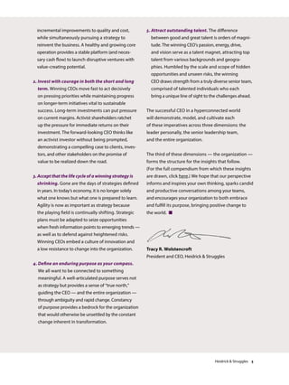 incremental improvements to quality and cost,
while simultaneously pursuing a strategy to
reinvent the business. A healthy and growing core
operation provides a stable platform (and neces-
sary cash flow) to launch disruptive ventures with
value-creating potential.
2. Invest with courage in both the short and long
term. Winning CEOs move fast to act decisively
on pressing priorities while maintaining progress
on longer-term initiatives vital to sustainable
success. Long-term investments can put pressure
on current margins. Activist shareholders ratchet
up the pressure for immediate returns on their
investment. The forward-looking CEO thinks like
an activist investor without being prompted,
demonstrating a compelling case to clients, inves-
tors, and other stakeholders on the promise of
value to be realized down the road.
3. Accept that the life cycle of a winning strategy is
shrinking. Gone are the days of strategies defined
in years. In today’s economy, it is no longer solely
what one knows but what one is prepared to learn.
Agility is now as important as strategy because
the playing field is continually shifting. Strategic
plans must be adapted to seize opportunities
when fresh information points to emerging trends —
as well as to defend against heightened risks.
Winning CEOs embed a culture of innovation and
a low resistance to change into the organization.
4. Define an enduring purpose as your compass.
We all want to be connected to something
meaningful. A well-articulated purpose serves not
as strategy but provides a sense of “true north,”
guiding the CEO — and the entire organization —
through ambiguity and rapid change. Constancy
of purpose provides a bedrock for the organization
that would otherwise be unsettled by the constant
change inherent in transformation.
5. Attract outstanding talent. The difference
between good and great talent is orders of magni-
tude. The winning CEO’s passion, energy, drive,
and vision serve as a talent magnet, attracting top
talent from various backgrounds and geogra-
phies. Humbled by the scale and scope of hidden
opportunities and unseen risks, the winning
CEO draws strength from a truly diverse senior team,
comprised of talented individuals who each
bring a unique line of sight to the challenges ahead.
The successful CEO in a hyperconnected world
will demonstrate, model, and cultivate each
of these imperatives across three dimensions: the
leader personally, the senior leadership team,
and the entire organization.
The third of these dimensions — the organization —
forms the structure for the insights that follow.
(For the full compendium from which these insights
are drawn, click here.) We hope that our perspective
informs and inspires your own thinking, sparks candid
and productive conversations among your teams,
and encourages your organization to both embrace
and fulfill its purpose, bringing positive change to
the world. 
Tracy R. Wolstencroft
President and CEO, Heidrick  Struggles
Heidrick  Struggles 3
 