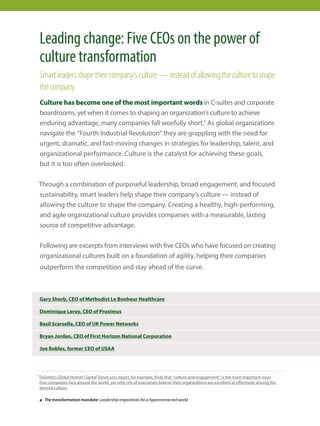Leading change: Five CEOs on the power of
culture transformation
Smart leaders shape their company’s culture — instead of allowing the culture to shape
the company.
Culture has become one of the most important words in C-suites and corporate
boardrooms, yet when it comes to shaping an organization’s culture to achieve
enduring advantage, many companies fall woefully short.1 As global organizations
navigate the “Fourth Industrial Revolution” they are grappling with the need for
urgent, dramatic, and fast-moving changes in strategies for leadership, talent, and
organizational performance. Culture is the catalyst for achieving these goals,
but it is too often overlooked.
Through a combination of purposeful leadership, broad engagement, and focused
sustainability, smart leaders help shape their company’s culture — instead of
allowing the culture to shape the company. Creating a healthy, high-performing,
and agile organizational culture provides companies with a measurable, lasting
source of competitive advantage.
Following are excerpts from interviews with five CEOs who have focused on creating
organizational cultures built on a foundation of agility, helping their companies
outperform the competition and stay ahead of the curve.
Gary Shorb, CEO of Methodist Le Bonheur Healthcare
Dominique Leroy, CEO of Proximus
Basil Scarsella, CEO of UK Power Networks
Bryan Jordan, CEO of First Horizon National Corporation
Joe Robles, former CEO of USAA
1 Deloitte’s Global Human Capital Trends 2015 report, for example, finds that “culture and engagement” is the most important issue
that companies face around the world, yet only 12% of executives believe their organizations are excellent at effectively driving the
desired culture.
4 The transformation mandate: Leadership imperatives for a hyperconnected world
 