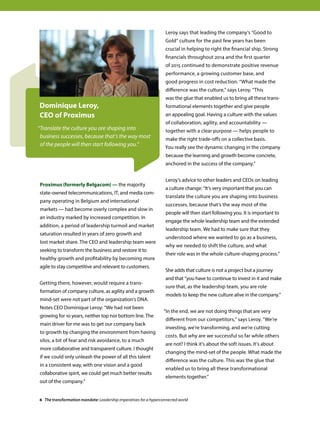 Proximus (formerly Belgacom) — the majority
state-owned telecommunications, IT, and media com-
pany operating in Belgium and international
markets — had become overly complex and slow in
an industry marked by increased competition. In
addition, a period of leadership turmoil and market
saturation resulted in years of zero growth and
lost market share. The CEO and leadership team were
seeking to transform the business and restore it to
healthy growth and profitability by becoming more
agile to stay competitive and relevant to customers.
Getting there, however, would require a trans-
formation of company culture, as agility and a growth
mind-set were not part of the organization’s DNA.
Notes CEO Dominique Leroy: “We had not been
growing for 10 years, neither top nor bottom line. The
main driver for me was to get our company back
to growth by changing the environment from having
silos, a bit of fear and risk avoidance, to a much
more collaborative and transparent culture. I thought
if we could only unleash the power of all this talent
in a consistent way, with one vision and a good
collaborative spirit, we could get much better results
out of the company.”
Dominique Leroy,
CEO of Proximus
“Translate the culture you are shaping into
business successes, because that’s the way most
of the people will then start following you.”
Leroy says that leading the company’s “Good to
Gold” culture for the past few years has been
crucial in helping to right the financial ship. Strong
financials throughout 2014 and the first quarter
of 2015 continued to demonstrate positive revenue
performance, a growing customer base, and
good progress in cost reduction. “What made the
difference was the culture, says Leroy. This
was the glue that enabled us to bring all these trans-
formational elements together and give people
an appealing goal. Having a culture with the values
of collaboration, agility, and accountability —
together with a clear purpose — helps people to
make the right trade-offs on a collective basis.
You really see the dynamic changing in the company
because the learning and growth become concrete,
anchored in the success of the company.”
Leroy’s advice to other leaders and CEOs on leading
a culture change: “It’s very important that you can
translate the culture you are shaping into business
successes, because that’s the way most of the
people will then start following you. It is important to
engage the whole leadership team and the extended
leadership team. We had to make sure that they
understood where we wanted to go as a business,
why we needed to shift the culture, and what
their role was in the whole culture-shaping process.”
She adds that culture is not a project but a journey
and that “you have to continue to invest in it and make
sure that, as the leadership team, you are role
models to keep the new culture alive in the company.”
“In the end, we are not doing things that are very
different from our competitors, says Leroy. We’re
investing, we’re transforming, and we’re cutting
costs. But why are we successful so far while others
are not? I think it’s about the soft issues. It’s about
changing the mind-set of the people. What made the
difference was the culture. This was the glue that
enabled us to bring all these transformational
elements together.”
6 The transformation mandate: Leadership imperatives for a hyperconnected world
 