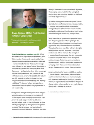 Bryan Jordan became president and CEO of First
Horizon National Corporation on September 1, 2008.
Within months, the economic crisis struck the finan-
cial services industry with a fury. As a result, there was
a near-complete turnover of the executive manage-
ment, followed by two years of painful downsizing —
to fewer than 5,000 full-time employees, from more
than 13,000 — and a winding down of the company’s
national mortgage lending and commercial real
estate businesses. Jordan understood that to rebuild
and shift strategic focus for the future, the com-
pany’s leaders needed to immediately alter the long-
established Firstpower culture to respond to an
environment that was rapidly changing internally as
well as externally.
“Your greatest strength can be your culture, and your
greatest weakness at times can be your culture if
it's not aligned to the changing circumstances,” says
Jordan. “In 2008–2009, we believed at the time —
and I still believe today — that the financial services
industry was going to go through one of the greatest
periods of change because you had just such a
tremendous number of external influences that were
driving it: the financial crisis, consolidation, regulation,
the changing economy. We felt that taking that
strong culture and adding the flexibility for the future
was vitally important to us.”
By shifting the long-established “Firstpower” culture
to one that is more flexible, nimble, and accountable,
a stronger and more formidable organization
emerged. As a result, First Horizon has returned to
profitability and improved performance and is better
prepared for significant industry changes ahead.
“We’re having better conversations about the impor-
tant things,” says Jordan. “We're getting to the
heart of issues, and we're tackling them much more
aggressively than I think we otherwise would have.
The culture has been one of the hallmark strengths
of First Horizon and First Tennessee,2 and I think
our team was able to maintain that strength in
a period of significant change. Our core companies
have done very well. They've been strong and
getting stronger. That shows up in our customer
satisfaction data, both our internal and our external
surveying, and it shows up in the anecdotes that
we get, the experiences around the organization.”
Jordan’s advice to other leaders and CEOs on leading
a culture change: “The culture of the organization
and the environment that come from not only the
CEO but also its leadership in totality are critical to
making an organization successful. I think the pace of
change and the culture need to be very much aligned,
and so I don't intend to let up at all.”
Bryan Jordan, CEO of First Horizon
National Corporation
“Your greatest strength ...and your greatest
weakness ...can be your culture.”
2 A regional bank owned by First Horizon.
8 The transformation mandate: Leadership imperatives for a hyperconnected world
 