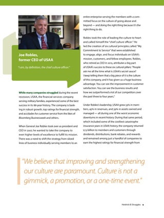 While many companies struggled during the recent
recession, USAA, the financial services company
serving military families, experienced some of the best
success in its 88-year history. The company is bask-
ing in robust growth, top ratings for financial strength,
and accolades for customer service from the likes of
Bloomberg Businessweek and others.
When General Joe Robles took over as president and
CEO in 2007, he wanted to take the company to
even higher levels of excellence to fulfill its mission.
There was a need to shift the strategy from siloed
lines of business individually serving members to an
entire enterprise serving the members with a com-
mitted focus on the culture of going above and
beyond — and doing the right thing because it’s the
right thing to do.
Robles took the role of leading the culture to heart
and called himself the “chief culture officer.” He
led the creation of six cultural principles called “My
Commitment to Service” that were established
to engage, align, and focus individuals on USAA’s
mission, customers, and fellow employees. Robles,
who retired as CEO in 2015, attributes a big part
of USAA’s success to these six cultural pillars: “People
ask me all the time what is USAA’s secret sauce?
I keep telling them that a big piece of it is the culture
of this company, and it has given us a huge business
advantage. You can see the improvement in customer
satisfaction. You can see the business results and
how we outperformed a lot of our competitors over
the past three to four years.”
Under Robles’s leadership, USAA grew 53% in mem-
bers, 45% in revenues, and 59% in assets owned and
managed — all during one of the worst economic
downturns in recent history. During that same period,
which included some of the costliest catastrophe
insurance years in USAA history, the company returned
$7.3 billion to members and customers through
dividends, distributions, bank rebates, and rewards
and remained among just a handful of companies to
earn the highest ratings for financial strength from
Joe Robles,
former CEO of USAA
“I am, by definition, the chief culture officer.”
“We believe that improving and strengthening
our culture are paramount. Culture is not a
gimmick, a promotion, or a one-time event.”
Heidrick  Struggles 9
 