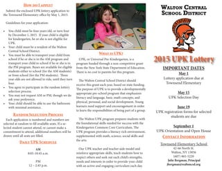 2015 UPK Lottery
IMPORTANT DATES
May 1
Lottery application due at
Townsend Elementary
May 15
UPK Selection Day
June 19
UPK registration forms for selected
students are due
September 1
UPK Orientation and Open House
Townsend Elementary School
42-66 North St.
Walton, NY 13856
(607) 865-5220
Julie Bergman, Principal
jbergman@waltoncsd.org
UPK, or Universal Pre-Kindergarten, is a
program funded through a non-competitive grant
from the New York State Department of Education.
There is no cost to parents for this program.
The Walton Central School District should
receive this grant each year, based on state funding.
The purpose of UPK is to provide a developmentally
appropriate pre-school program that emphasizes
literacy and language, basic math concepts, and
physical, personal, and social development. Young
learners need support and encouragement in order
to learn the responsibilities of being part of a group.
The Walton UPK program prepares students with
the foundational skills needed for success with the
Kindergarten Common Core Curriculum. The
UPK program provides a literacy rich environment,
supplemented with math, science, social skills and
the arts.
Our UPK teacher and teacher aide model and
reinforce appropriate skills, teach students how to
respect others and seek out each child’s strengths,
needs and interests in order to provide your child
with an active and engaging curriculum each day.
What is UPK?
Submit the enclosed UPK lottery application to
the Townsend Elementary office by May 1, 2015.
Guidelines for your application:
• You child must be four years old, or turn four
by December 1, 2015. If your child is eligible
for kindergarten, he or she is not eligible for
UPK.
• Your child must be a resident of the Walton
Central School District.
• You must be able to transport your child from
school if he or she is in the AM program and
transport your child to school if he or she is in
the PM program. Buses are available for eligible
students either to school (for the AM students)
or from school (for the PM students). Three
year olds are not allowed to ride, until they turn
four.
• You agree to participate in the random lottery
selection process.
• You may not request AM or PM, though we do
ask your preference.
• Your child should be able to use the bathroom
with minimal assistance.
How do I apply?
Each application is numbered and numbers are
selected at random to fill available seats. If a se-
lected student cannot attend, or cannot make a
commitment to attend, additional numbers will be
drawn until all seats are filled.
Random Selection Process
Daily UPK Schedule
AM
8:05-10:45 a.m.
PM
12 – 2:45 p.m.
Contact Information
 