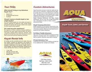 Kayak Tours, Sales, and Service 
Tour FAQs Custom Adventures 
What should I bring on my Adventure 
Kayak Tour? 
• Water/Drink 
• Sunglasses/Hat/Camera 
• Footwear 
Should I reserve a double kayak or two 
single kayaks? 
As a rule, double kayaks are more stable and easier to 
operate, especially for beginners. Also, double kayaks 
are great for parents with younger children and couples 
for photo opportunities together. 
Do I need any prior experience? 
No, beginner or novice, everyone receives paddling in-structions 
and basic kayak training before we launch. 
The guide is always there to help you. However, most 
people do find that they enjoy their multi-day trip more if 
they’ve had some previous kayaking instruction. 
Aqua Excursions strives to meet the needs and de-sires 
of all our customers. Experienced and talent-ed 
guides lead our fun and adventurous multi-day 
trips. Having access to many beautiful and unique 
waterways allows Aqua Excursions to offer a variety 
custom tours including, but not limited to: 
Kayak Camping Adventures, Full Moon Paddle 
Adventures, and our very own Private Adventures 
Tour. Descriptions of each of these Custom 
Adventures follow. 
Kayak Camping Adventure 
Kayak camping is for the serious adventurers look-ing 
to combine kayaking with the unique experience 
of primitive camping. Advanced reservations are re-quired 
for this Custom Adventure. 
Full Moon Paddle Adventure 
Sign up for this unique experience and join us as we 
search for shooting stars, find constellations, and 
look for planets. Advanced reservations required. 
Private Adventure Tour 
Customize your adventure by creating a private tour 
for an additional fee. Contact us for details. 
1234 Main Street 
MyTown, USA 12340 
888.555.1234 
www.aquatours.com 
Kayak Rental Info 
All rentals are first come/first serve for date, time and 
tour location. Rentals are delivered to the location of 
your choice based on reservation. Same day service is 
available. Reservations are required. Kayak rental in-clude 
paddles, dry bags and life jackets. Rentals are by 
hourly, half day (four hours), or full day (eight hours). 
• 1 Hour: $25 
• Half Day (4 hours): $75 
• Full Day (5+ hours): $100 
• Weekly: $250 
des114_TerenceWaters_Assignment3.indd 1 12/9/2014 3:51:58 PM 
 