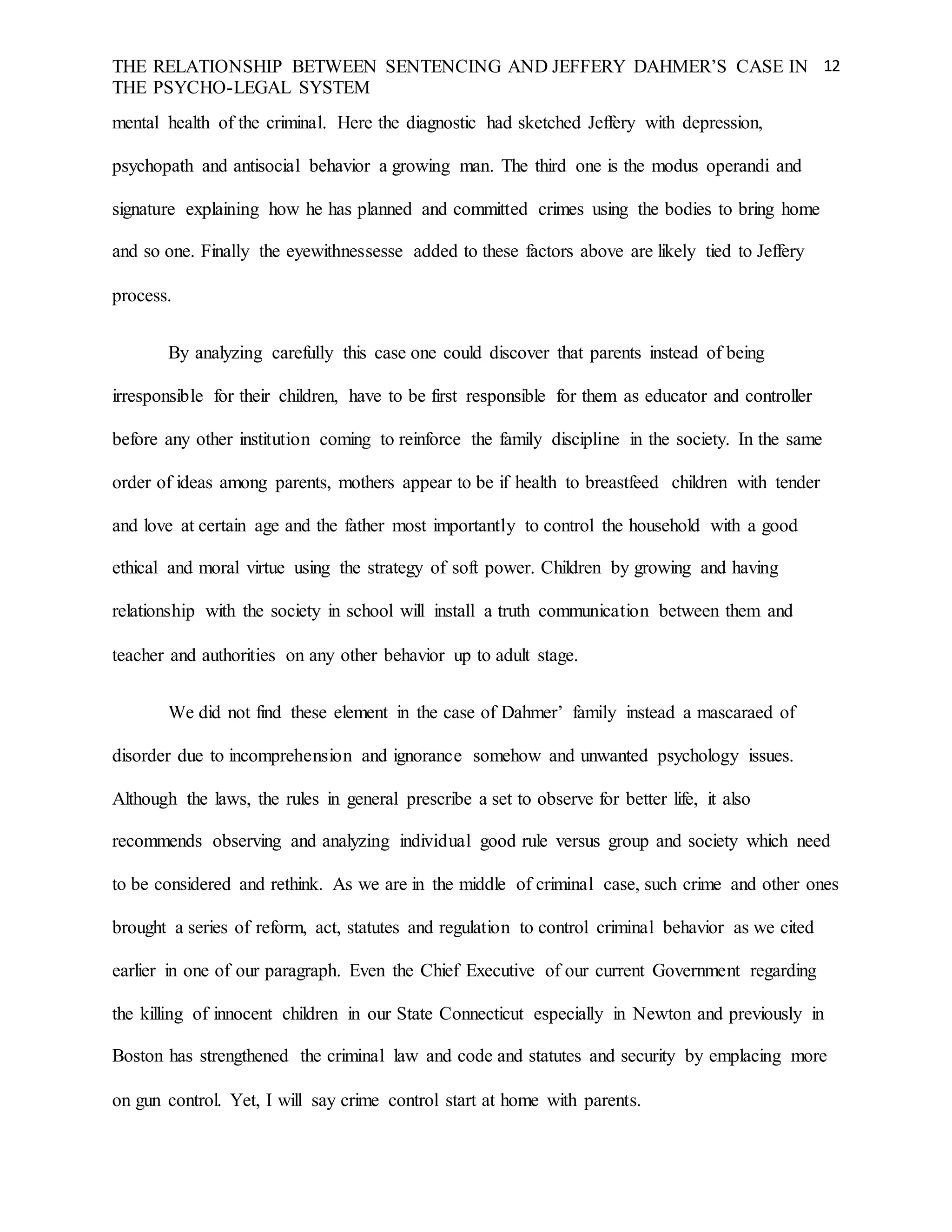 THE RELATIONSHIP BETWEEN SENTENCING AND JEFFERY DAHMER’S CASE IN
THE PSYCHO-LEGAL SYSTEM
12
mental health of the criminal. Here the diagnostic had sketched Jeffery with depression,
psychopath and antisocial behavior a growing man. The third one is the modus operandi and
signature explaining how he has planned and committed crimes using the bodies to bring home
and so one. Finally the eyewithnessesse added to these factors above are likely tied to Jeffery
process.
By analyzing carefully this case one could discover that parents instead of being
irresponsible for their children, have to be first responsible for them as educator and controller
before any other institution coming to reinforce the family discipline in the society. In the same
order of ideas among parents, mothers appear to be if health to breastfeed children with tender
and love at certain age and the father most importantly to control the household with a good
ethical and moral virtue using the strategy of soft power. Children by growing and having
relationship with the society in school will install a truth communication between them and
teacher and authorities on any other behavior up to adult stage.
We did not find these element in the case of Dahmer’ family instead a mascaraed of
disorder due to incomprehension and ignorance somehow and unwanted psychology issues.
Although the laws, the rules in general prescribe a set to observe for better life, it also
recommends observing and analyzing individual good rule versus group and society which need
to be considered and rethink. As we are in the middle of criminal case, such crime and other ones
brought a series of reform, act, statutes and regulation to control criminal behavior as we cited
earlier in one of our paragraph. Even the Chief Executive of our current Government regarding
the killing of innocent children in our State Connecticut especially in Newton and previously in
Boston has strengthened the criminal law and code and statutes and security by emplacing more
on gun control. Yet, I will say crime control start at home with parents.
 