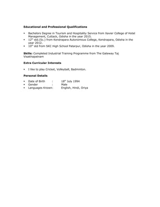 Educational and Professional Qualifications
 Bachelors Degree in Tourism and Hospitality Service from Xavier College of Hotel
Management, Cuttack, Odisha in the year 2015.
 12th
std.(Sc.) from Kendrapara Autonomous College, Kendrapara, Odisha in the
year 2012.
 10th
std from SKC High School Patarpur, Odisha in the year 2009.
Skills: Completed Industrial Training Programme from The Gateway Taj
Visakhapatnam
Extra Curricular Interests
 I like to play Cricket, Volleyball, Badminton.
Personal Details
 Date of Birth : 18th
July 1994
 Gender : Male
 Languages Known: English, Hindi, Oriya
 