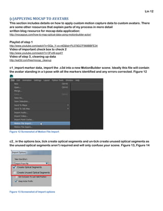 Lin 12
(c)APPLYING MOCAP TO AVATARS
This section includes details on how to apply custom motion capture data to custom avatars. There
are some other resources that explain parts of my process in more detail
written blog resource for mocap data application:
http://mocappys.com/how-to-map-optical-data-using-motionbuilder-actor/
Playlist of step 1
http://www.youtube.com/watch?v=SQa_Y-vx-mE&list=PL579D27F868BBFE34
Video of important check box to check 2
http://www.youtube.com/watch?v=3Fvd9-sqx4Y
Video of step 3, cleaning up data
http://eat3d.com/free/mocap_cleanup
c1_import marker data, import the .c3d into a new MotionBuilder scene. Ideally this file will contain
the avatar standing in a t-pose with all the markers identified and any errors corrected. Figure 12
Figure 12 Screenshot of Motion File Import
c2_ in the options box, tick create optical segments and un-tick create unused optical segments as
the unused optical segments aren’t required and will only confuse your scene. Figure 13, Figure 14
Figure 13 Screenshot of Import options
 