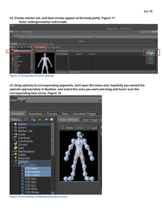Lin 15
c4_Create marker set, and blue circles appear at the body joints, Figure 17
Actor settings>marker set>create
Figure 17 Screenshot of actor settings
c5_Drag opticals to corresponding segments, twirl open the menu and, hopefully you named the
opticals appropriately in Qualisis, and select the ones you want and drag and hover over the
corresponding blue circle, Figure 18
Figure 18 Screenshot of Opitcals drop down menu
 