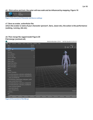 Lin 16
c6_ Click active and lock, the actor will now walk and be influenced by mapping, Figure 19
Figure 19 Screenshot of Character and Source settings
c7_Save as avatar_actionActor.fbx
where the avatar is name of your character (person1, Sara, Jason etc), the action is the performance
(walking, running, idle etc)
c8_Then merge fbx rigged model Figure 20
File>merge (uncheck all)
Figure 20 Screenshot of file>Merge
 