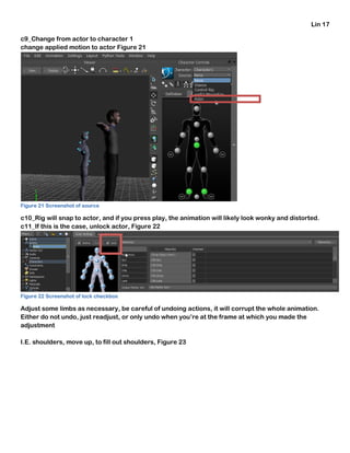 Lin 17
c9_Change from actor to character 1
change applied motion to actor Figure 21
Figure 21 Screenshot of source
c10_Rig will snap to actor, and if you press play, the animation will likely look wonky and distorted.
c11_If this is the case, unlock actor, Figure 22
Figure 22 Screenshot of lock checkbox
Adjust some limbs as necessary, be careful of undoing actions, it will corrupt the whole animation.
Either do not undo, just readjust, or only undo when you’re at the frame at which you made the
adjustment
I.E. shoulders, move up, to fill out shoulders, Figure 23
 