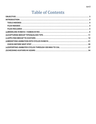 Lin 2
Table of Contents
OBJECTIVE:..................................................................................................................................... 3
INTRODUCTION: .............................................................................................................................. 3
TOOLS NEEDED............................................................................................................................ 4
FILES NEEDED.............................................................................................................................. 4
FILES INCLUDED .......................................................................................................................... 5
(a)MODELING IN MAYA + HUMAN-IK RIG .......................................................................................... 6
(b)CAPTURING MOCAP TIPS/QUALISIS TIPS.................................................................................. 11
(c)APPLYING MOCAP TO AVATARS................................................................................................ 12
(d)MODIFYING ANIMATION INTO CYCLES IN MAYA ........................................................................ 21
CHECK BEFORE NEXT STEP ....................................................................................................... 26
(e)EXPORTING ANIMATED CYCLES THROUGH 3DS MAX TO CAL ................................................... 27
(f)CHECKING AVATARS IN VIZARD ................................................................................................ 34
 