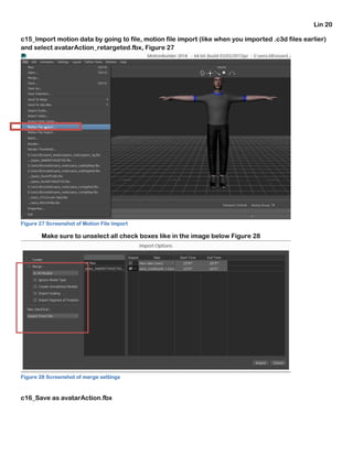 Lin 20
c15_Import motion data by going to file, motion file import (like when you imported .c3d files earlier)
and select avatarAction_retargeted.fbx, Figure 27
Figure 27 Screenshot of Motion File Import
Make sure to unselect all check boxes like in the image below Figure 28
Figure 28 Screenshot of merge settings
c16_Save as avatarAction.fbx
 