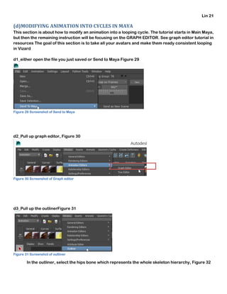 Lin 21
(d)MODIFYING ANIMATION INTO CYCLES IN MAYA
This section is about how to modify an animation into a looping cycle. The tutorial starts in Main Maya,
but then the remaining instruction will be focusing on the GRAPH EDITOR. See graph editor tutorial in
resources The goal of this section is to take all your avatars and make them ready consistent looping
in Vizard
d1_either open the file you just saved or Send to Maya Figure 29
Figure 29 Screenshot of Send to Maya
d2_Pull up graph editor, Figure 30
Figure 30 Screenshot of Graph editor
d3_Pull up the outlinerFigure 31
Figure 31 Screenshot of outliner
In the outliner, select the hips bone which represents the whole skeleton hierarchy, Figure 32
 