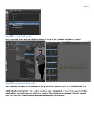 Lin 22
Figure 32 Screenshot of outliner, hips
d4_In the graph editor window, shift+click the root bone to twirl open all the bones, Figure 33
Figure 33 Screenshot of twirled open bones
Shift select all the bones in the sidelines of the graph editor, you can press (f) to frame all selection
Edit the keyframes in graph editor so that you have either a repeating cycle, or make your animation
stay in place, for actions such as walking or running. Also, delete the unnecessary frames, such as
ones that have the t pose that the human performed during data capture
 