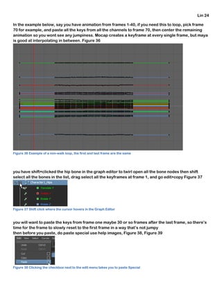 Lin 24
In the example below, say you have animation from frames 1-40, if you need this to loop, pick frame
70 for example, and paste all the keys from all the channels to frame 70, then center the remaining
animation so you wont see any jumpiness. Mocap creates a keyframe at every single frame, but maya
is good at interpolating in between. Figure 36
Figure 36 Example of a non-walk loop, the first and last frame are the same
you have shift+clicked the hip bone in the graph editor to twirl open all the bone nodes then shift
select all the bones in the list, drag select all the keyframes at frame 1, and go edit>copy Figure 37
Figure 37 Shift click where the cursor hovers in the Graph Editor
you will want to paste the keys from frame one maybe 30 or so frames after the last frame, so there’s
time for the frame to slowly reset to the first frame in a way that’s not jumpy
then before you paste, do paste special use help images, Figure 38, Figure 39
Figure 38 Clicking the checkbox next to the edit menu takes you to paste Special
 