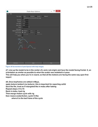 Lin 25
Figure 39 Screenshot of past Speical with help images
d7_Line up the model to be in the center of x and z (at origin) and have the model facing frontal Z, an
orientation as similar as possible to when the avatar was modeled in t-pose
This will help you when you’re in vizard, so that all the motions are facing the same way upon first
import
d8_Once keyframes are edited in Maya,
apply texture lambert (no texture), this is important for exporting cal3d
Save the file, treat as if retargeted like in mobu after baking
Repeat steps c14-c16
Back in mobu, load rig
Then merge motion cycle with rig
then resave avatarAction_cycle1-X.fbx
where X is the last frame of the cycle
 