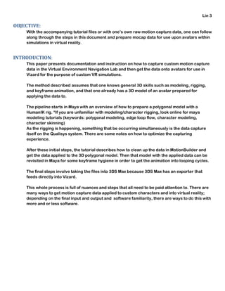 Lin 3
OBJECTIVE:
With the accompanying tutorial files or with one’s own raw motion capture data, one can follow
along through the steps in this document and prepare mocap data for use upon avatars within
simulations in virtual reality.
INTRODUCTION:
This paper presents documentation and instruction on how to capture custom motion capture
data in the Virtual Environment Navigation Lab and then get the data onto avatars for use in
Vizard for the purpose of custom VR simulations.
The method described assumes that one knows general 3D skills such as modeling, rigging,
and keyframe animation, and that one already has a 3D model of an avatar prepared for
applying the data to.
The pipeline starts in Maya with an overview of how to prepare a polygonal model with a
HumanIK rig. *If you are unfamiliar with modeling/character rigging, look online for maya
modeling tutorials (keywords: polygonal modeling, edge loop flow, character modeling,
character skinning)
As the rigging is happening, something that be occurring simultaneously is the data capture
itself on the Qualisys system. There are some notes on how to optimize the capturing
experience.
After these initial steps, the tutorial describes how to clean up the data in MotionBuilder and
get the data applied to the 3D polygonal model. Then that model with the applied data can be
revisited in Maya for some keyframe hygiene in order to get the animation into looping cycles.
The final steps involve taking the files into 3DS Max because 3DS Max has an exporter that
feeds directly into Vizard.
This whole process is full of nuances and steps that all need to be paid attention to. There are
many ways to get motion capture data applied to custom characters and into virtual reality;
depending on the final input and output and software familiarity, there are ways to do this with
more and or less software.
 