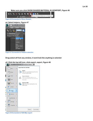 Lin 30
Make sure you click SHOW SHADED MATERIAL IN VIEWPORT, Figure 46
Figure 46 Screenshot of Show Shaded...
e4_Select helpers, Figure 47
Figure 47 Screenshot of Helpers selection
Drag select all from any window, it wont look like anything is selected
e5_Click the top left icon, click export, export, Figure 48
Figure 48 Screenshot of 3DS Max export
 