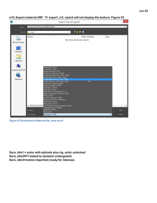 Lin 33
e10_Export material.XRF *if export .crf, vizard will not display the texture, Figure 53
Figure 53 Screenshot of Material file, save as xrf
Sara_idle1 = actor with opticals plus rig, actor unlocked
Sara_idle2RT= baked to skeleton (retargeted)
Sara_idle3=motion imported (ready for 3dsmax)
 