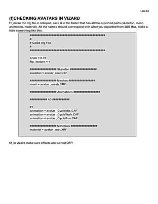 Lin 34
(f)CHECKING AVATARS IN VIZARD
f1_make the cfg file in notepad, save it in the folder that has all the exported parts (skeleton, mesh,
animation, material). All the names should correspond with what you exported from 3DS Max, looks a
little something like this:
f2_In vizard make sure effects are turned OFF!
################################################
#
# Cal3d cfg File
#
################################################
scale = 0.01
flip_texture = 1
################# Skeleton #################
skeleton = avatar_skel.CSF
################# Meshes #################
mesh = avatar _mesh.CMF
################# Animations #################
########### A0 ###########
#1
animation = avatar _CycleIdle.CAF
animation = avatar _CycleWalk.CAF
animation = avatar _CycleRun.CAF
################# Materials #################
material = avatar _mat.XRF
 