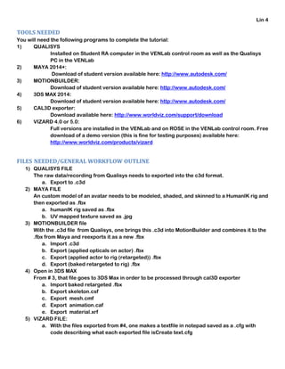 Lin 4
TOOLS NEEDED
You will need the following programs to complete the tutorial:
1) QUALISYS
Installed on Student RA computer in the VENLab control room as well as the Qualisys
PC in the VENLab
2) MAYA 2014+:
Download of student version available here: http://www.autodesk.com/
3) MOTIONBUILDER:
Download of student version available here: http://www.autodesk.com/
4) 3DS MAX 2014:
Download of student version available here: http://www.autodesk.com/
5) CAL3D exporter:
Download available here: http://www.worldviz.com/support/download
6) VIZARD 4.0 or 5.0:
Full versions are installed in the VENLab and on ROSE in the VENLab control room. Free
download of a demo version (this is fine for testing purposes) available here:
http://www.worldviz.com/products/vizard
FILES NEEDED/GENERAL WORKFLOW OUTLINE
1) QUALISYS FILE
The raw data/recording from Qualisys needs to exported into the c3d format.
a. Export to .c3d
2) MAYA FILE
An custom model of an avatar needs to be modeled, shaded, and skinned to a HumanIK rig and
then exported as .fbx
a. humanIK rig saved as .fbx
b. UV mapped texture saved as .jpg
3) MOTIONBUILDER file
With the .c3d file from Qualisys, one brings this .c3d into MotionBuilder and combines it to the
.fbx from Maya and reexports it as a new .fbx
a. Import .c3d
b. Export (applied opticals on actor) .fbx
c. Export (applied actor to rig (retargeted)) .fbx
d. Export (baked retargeted to rig) .fbx
4) Open in 3DS MAX
From # 3, that file goes to 3DS Max in order to be processed through cal3D exporter
a. Import baked retargeted .fbx
b. Export skeleton.csf
c. Export mesh.cmf
d. Export animation.caf
e. Export material.xrf
5) VIZARD FILE:
a. With the files exported from #4, one makes a textfile in notepad saved as a .cfg with
code describing what each exported file isCreate text.cfg
 