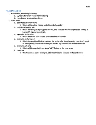 Lin 5
FILES INCLUDED
1) Resources_modeling-skinning
a. Lynda tutorial on character modeling
b. How to use graph editor, Maya
2) Start_Files
a. polyModel_humanIK.mb
i. this is a file with a rigged and skinned character
b. polyModel_noRig.mb
i. this is a file of just a polygonal model, one can use this file to practice adding a
humanIK rig and skinning it
c. example_texture.jpg
i. this is a texture that can be applied to the character
d. example_texture.psd
i. this is the working file that painted the texture for the character, you don’t need
to do anything to this file unless you want a try and make a different texture
e. example_UV.png
i. this is a UV snapshot from Maya’s UV Editor of the character
f. rawC3D
i. this folder has some example .c3d files that one can use in MotionBuilder
 