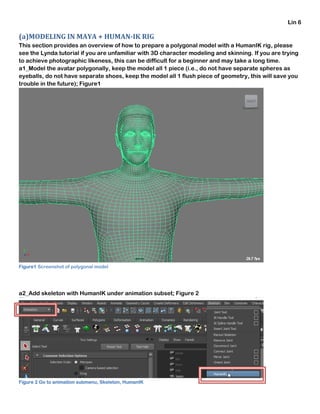 Lin 6
(a)MODELING IN MAYA + HUMAN-IK RIG
This section provides an overview of how to prepare a polygonal model with a HumanIK rig, please
see the Lynda tutorial if you are unfamiliar with 3D character modeling and skinning. If you are trying
to achieve photographic likeness, this can be difficult for a beginner and may take a long time.
a1_Model the avatar polygonally, keep the model all 1 piece (i.e., do not have separate spheres as
eyeballs, do not have separate shoes, keep the model all 1 flush piece of geometry, this will save you
trouble in the future); Figure1
Figure1 Screenshot of polygonal model
a2_Add skeleton with HumanIK under animation subset; Figure 2
Figure 2 Go to animation submenu, Skeleton, HumanIK
 