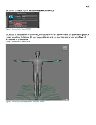 Lin 7
a3_Create skeleton; Figure 3 Screenshot of HumanIK GUI
Figure 3 Screenshot of HumanIK GUI
a4_Resize to bones to match the model, make sure under the definition tab, the circle stays green, if
you do something it dislikes, it’ll turn orange triangle and you won’t be able to bind skin; Figure 4
Screenshot of green circle
Figure 4 Screenshot of green circle
Figure 5 Skeleton customized to match polygonal model
 