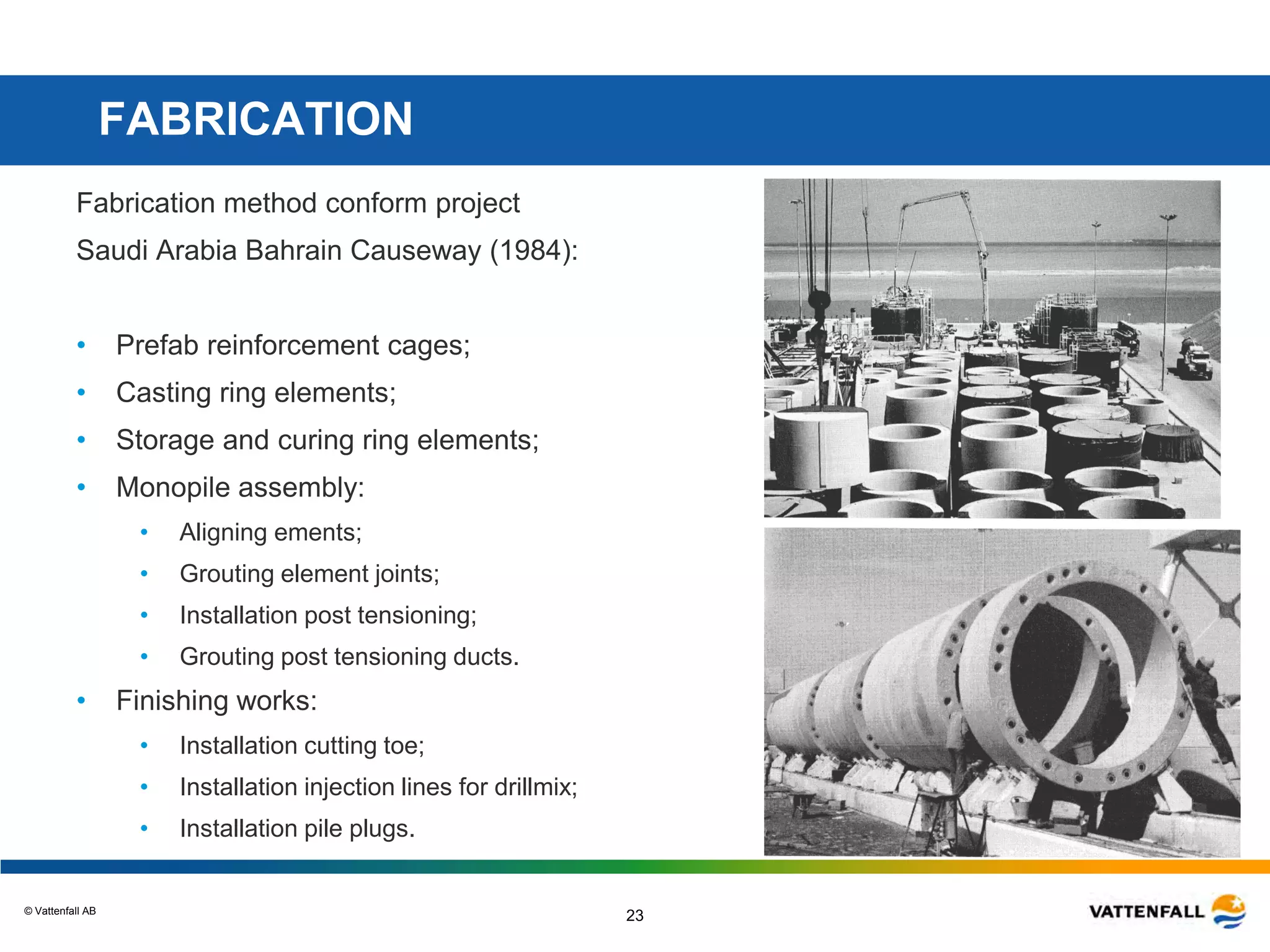 © Vattenfall AB
23
FABRICATION
Fabrication method conform project
Saudi Arabia Bahrain Causeway (1984):
• Prefab reinforcement cages;
• Casting ring elements;
• Storage and curing ring elements;
• Monopile assembly:
• Aligning ements;
• Grouting element joints;
• Installation post tensioning;
• Grouting post tensioning ducts.
• Finishing works:
• Installation cutting toe;
• Installation injection lines for drillmix;
• Installation pile plugs.
 
