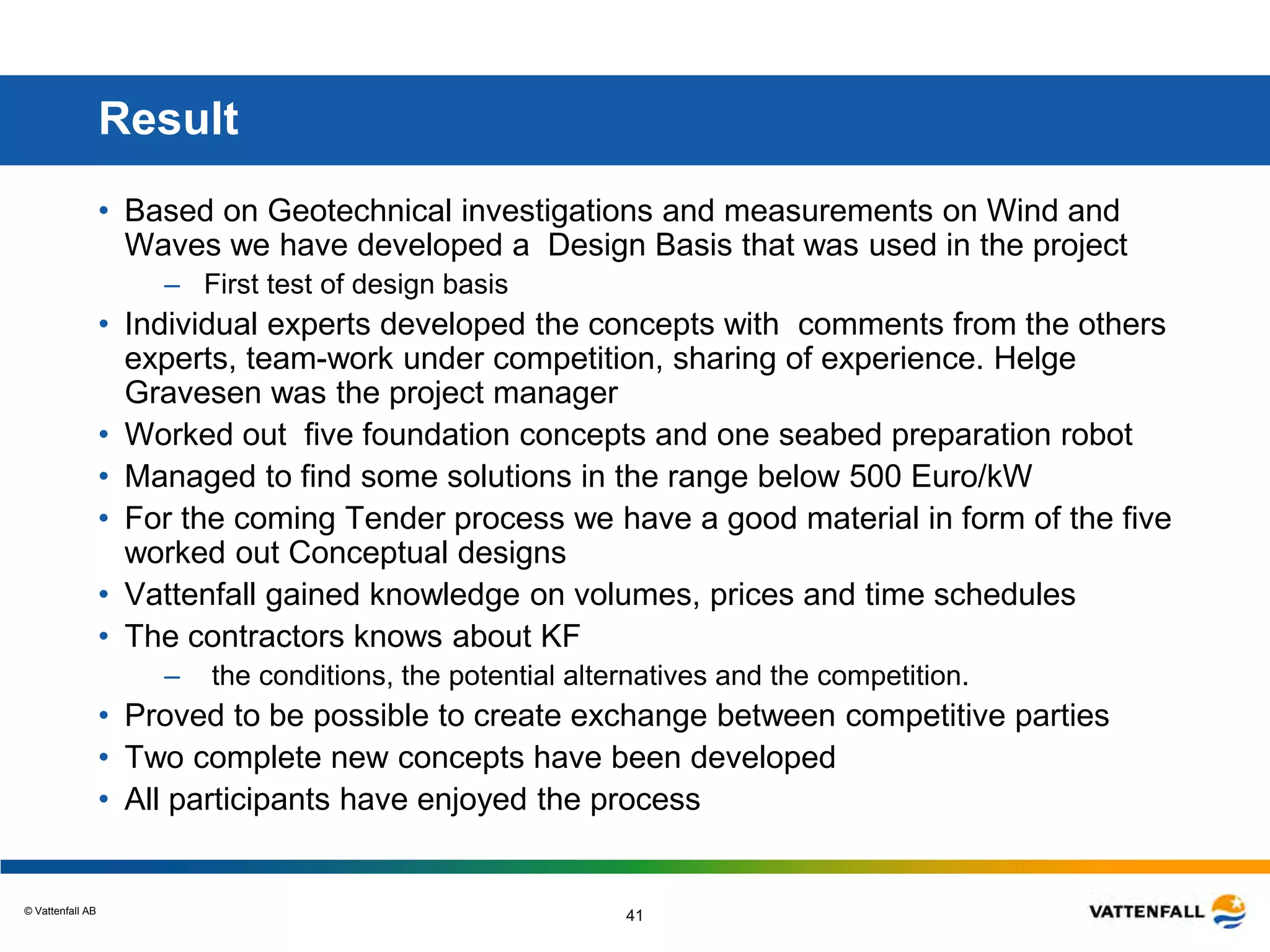 © Vattenfall AB
41
Result
• Based on Geotechnical investigations and measurements on Wind and
Waves we have developed a Design Basis that was used in the project
– First test of design basis
• Individual experts developed the concepts with comments from the others
experts, team-work under competition, sharing of experience. Helge
Gravesen was the project manager
• Worked out five foundation concepts and one seabed preparation robot
• Managed to find some solutions in the range below 500 Euro/kW
• For the coming Tender process we have a good material in form of the five
worked out Conceptual designs
• Vattenfall gained knowledge on volumes, prices and time schedules
• The contractors knows about KF
– the conditions, the potential alternatives and the competition.
• Proved to be possible to create exchange between competitive parties
• Two complete new concepts have been developed
• All participants have enjoyed the process
 