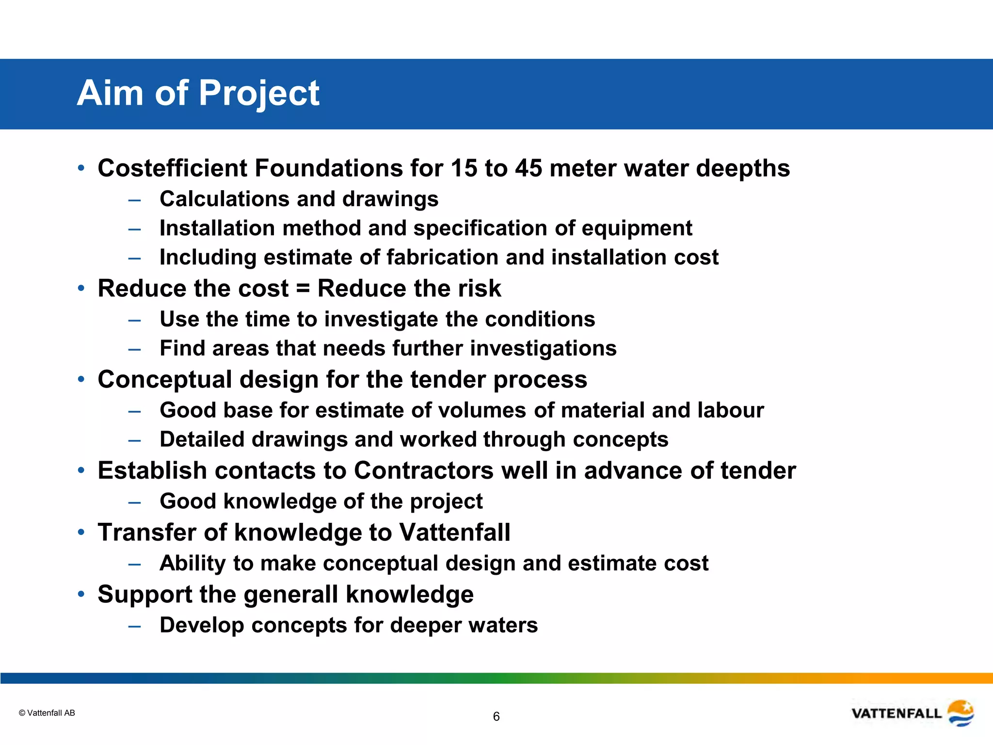 © Vattenfall AB
6
Aim of Project
• Costefficient Foundations for 15 to 45 meter water deepths
– Calculations and drawings
– Installation method and specification of equipment
– Including estimate of fabrication and installation cost
• Reduce the cost = Reduce the risk
– Use the time to investigate the conditions
– Find areas that needs further investigations
• Conceptual design for the tender process
– Good base for estimate of volumes of material and labour
– Detailed drawings and worked through concepts
• Establish contacts to Contractors well in advance of tender
– Good knowledge of the project
• Transfer of knowledge to Vattenfall
– Ability to make conceptual design and estimate cost
• Support the generall knowledge
– Develop concepts for deeper waters
 