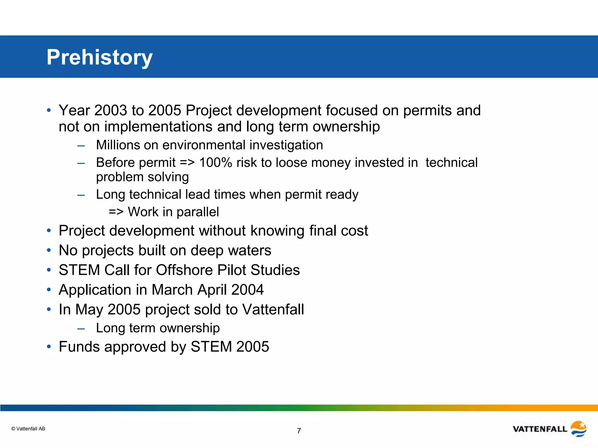 © Vattenfall AB
7
Prehistory
• Year 2003 to 2005 Project development focused on permits and
not on implementations and long term ownership
– Millions on environmental investigation
– Before permit => 100% risk to loose money invested in technical
problem solving
– Long technical lead times when permit ready
=> Work in parallel
• Project development without knowing final cost
• No projects built on deep waters
• STEM Call for Offshore Pilot Studies
• Application in March April 2004
• In May 2005 project sold to Vattenfall
– Long term ownership
• Funds approved by STEM 2005
 