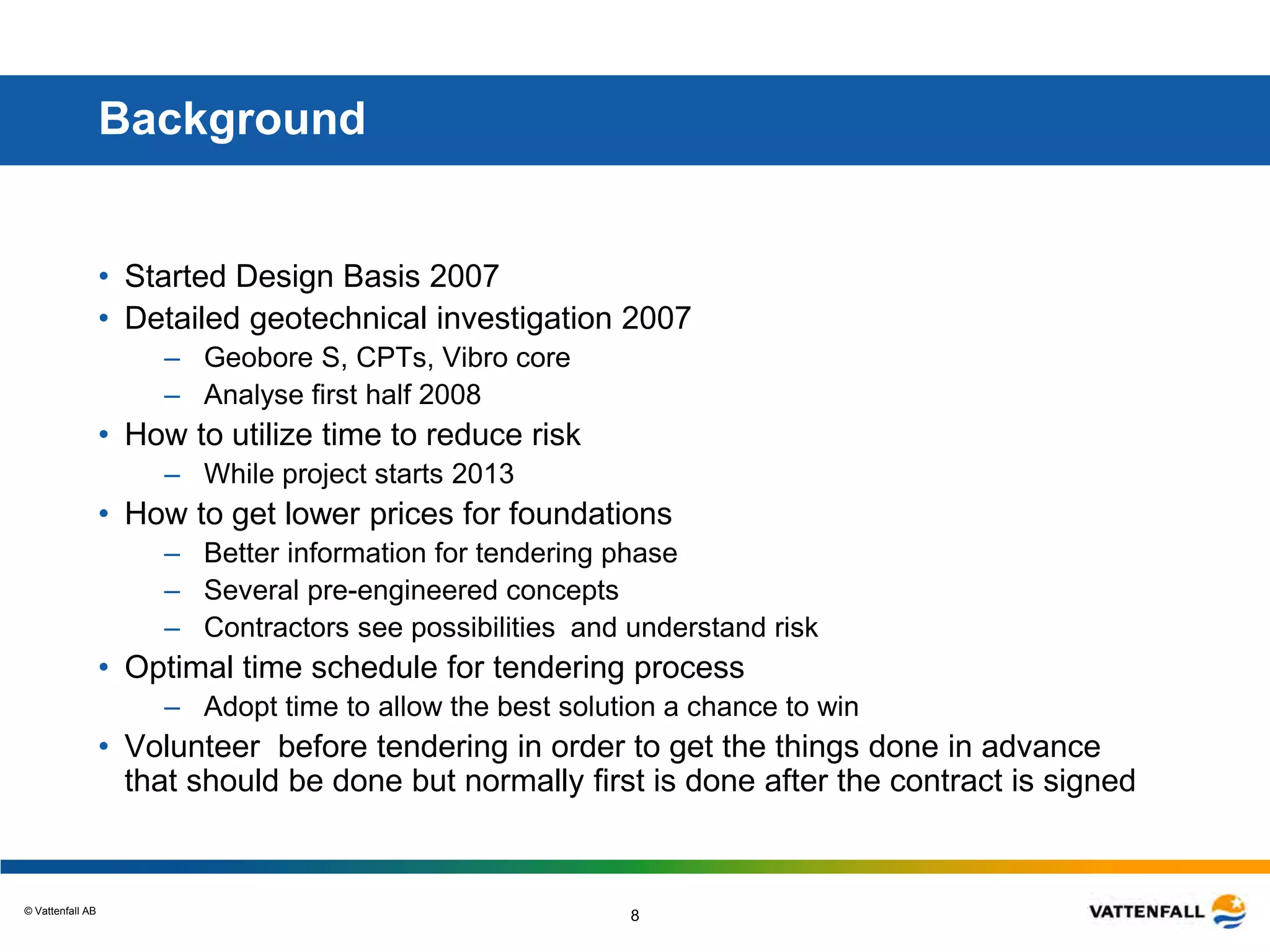 © Vattenfall AB
8
Background
• Started Design Basis 2007
• Detailed geotechnical investigation 2007
– Geobore S, CPTs, Vibro core
– Analyse first half 2008
• How to utilize time to reduce risk
– While project starts 2013
• How to get lower prices for foundations
– Better information for tendering phase
– Several pre-engineered concepts
– Contractors see possibilities and understand risk
• Optimal time schedule for tendering process
– Adopt time to allow the best solution a chance to win
• Volunteer before tendering in order to get the things done in advance
that should be done but normally first is done after the contract is signed
 