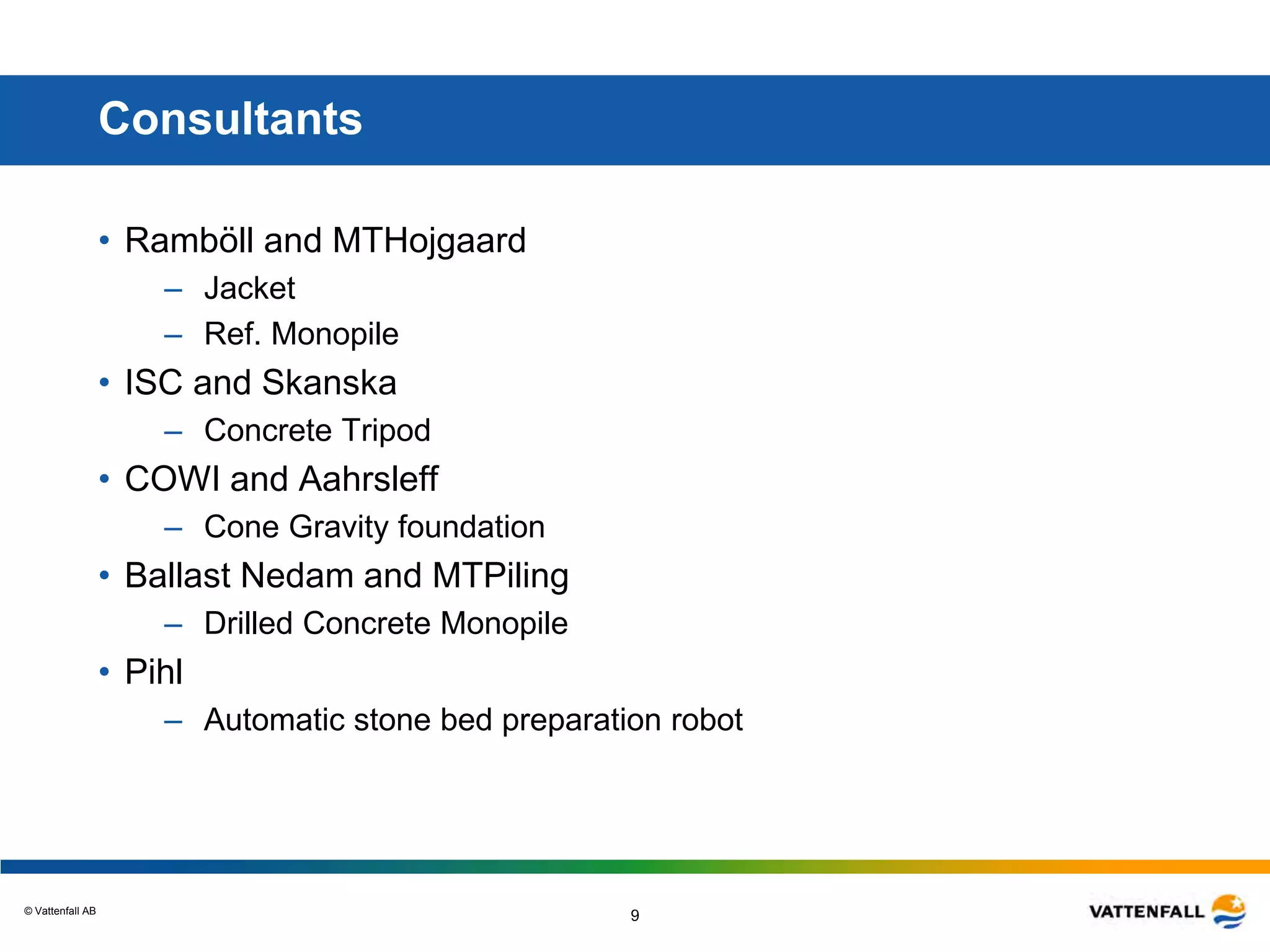 © Vattenfall AB
9
Consultants
• Ramböll and MTHojgaard
– Jacket
– Ref. Monopile
• ISC and Skanska
– Concrete Tripod
• COWI and Aahrsleff
– Cone Gravity foundation
• Ballast Nedam and MTPiling
– Drilled Concrete Monopile
• Pihl
– Automatic stone bed preparation robot
 