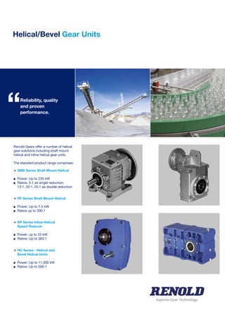 Helical/Bevel Gear Units
Superior Gear Technology
Renold Gears offer a number of helical
gear solutions including shaft mount
helical and inline helical gear units.
The standard product range comprises:
>	SMX Series Shaft Mount Helical
n	 Power: Up to 235 kW
n	 Ratios: 5:1 as single reduction;
	 13:1, 20:1, 25:1 as double reduction	
>	RF Series Shaft Mount Helical
n	 Power: Up to 7.5 kW
n	 Ratios up to 300:1	
>	RP Series Inline Helical
	 Speed Reducer
n	 Power: up to 22 kW
n	 Ratios: Up to 363:1
>	HC Series - Helical and
	 Bevel Helical Units
n	 Power: Up to 11,000 kW
n	 Ratios: Up to 500:1
	
Reliability, quality
and proven
performance.“
 