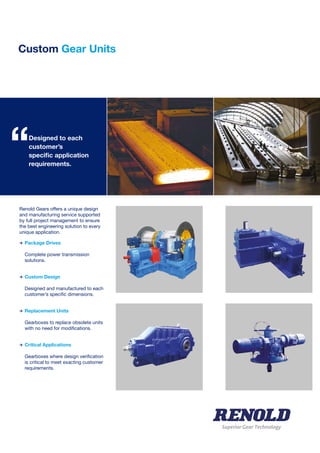 Custom Gear Units
Superior Gear Technology
Renold Gears offers a unique design
and manufacturing service supported
by full project management to ensure
the best engineering solution to every
unique application.
>	Package Drives
	 Complete power transmission
	solutions.
>	Custom Design
	 Designed and manufactured to each
	 customer’s specific dimensions.
>	Replacement Units
	 Gearboxes to replace obsolete units 	
	 with no need for modifications.
>	Critical Applications
	 Gearboxes where design verification
	 is critical to meet exacting customer
	requirements.
	
Designed to each
customer’s
specific application
requirements.
“
 