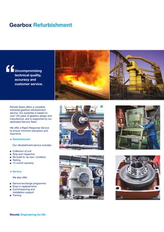 Renold Gears offers a complete
industrial gearbox refurbishment
service. Our expertise is based on
over 130 years of gearbox design and
manufacture, and is supported by our
dedicated Service Team.
We offer a Rapid Response Service
to ensure minimum disruption and
downtime.
>	Refurbishment
	 Our refurbishment service includes:
n	 Collection of unit
n 	 Strip and inspection
n 	 Re-build to ‘as new’ condition
n 	 Testing
n 	 12-month warranty	
>	Service
	 We also offer:
n	 Service exchange programme
n 	 Drop-in replacements
n 	 Commissioning and
	 installation support
n 	 Training
	
	
Gearbox Refurbishment
Renold. Engineering for life
Uncompromising
technical quality,
accuracy and
customer service.
“
 