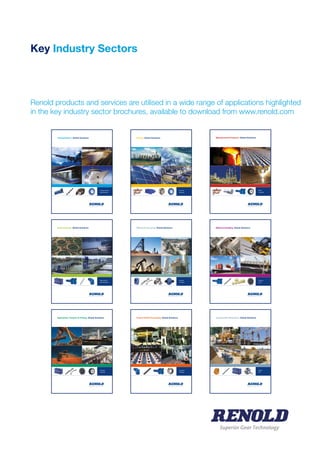 Key Industry Sectors
Renold products and services are utilised in a wide range of applications highlighted
in the key industry sector brochures, available to download from www.renold.com
Transportation. Global Solutions
> Propulsion Systems
> People Movement
Environmental. Global Solutions
> Water Treatment
> Water Management
Agriculture, Forestry & Fishing. Global Solutions
> Harvesting
> Processing
Energy. Global Solutions
> Fossil Fuel
> Renewable
Mining & Quarrying. Global Solutions
> Extraction
> Processing
Food & Drink Processing. Global Solutions
> Processing
> Packaging
Manufactured Products. Global Solutions
> Metals
> Non-Metals
Material Handling. Global Solutions
> Conveying
> Lifting
Construction Machinery. Global Solutions
> Building
> Civil
Superior Gear Technology
 