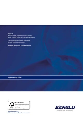 www.renold.com
RENOLD
A global power transmission group serving
global markets through an international network.
For your local Renold sales and service
location visit www.renold.com
Superior Technology. Global Expertise.
REN35/BROPS/0116/E
A Business of Renold Power Transmission Ltd.
www.renold.com
Superior Gear Technology
 