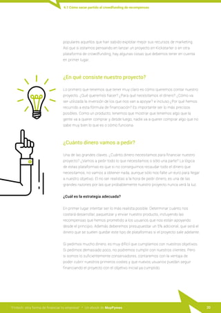 “Fintech: otra forma de financiar tu empresa” · Un ebook de MuyPymes 20
populares aquellos que han sabido explotar mejor sus recursos de marketing.
Así que si estamos pensando en lanzar un proyecto en Kickstarter o en otra
plataforma de crowdfunding, hay algunas cosas que debemos tener en cuenta
en primer lugar.
¿En qué consiste nuestro proyecto?
Lo primero que tenemos que tener muy claro es cómo queremos contar nuestro
proyecto. ¿Qué queremos hacer? ¿Para qué necesitamos el dinero? ¿Cómo va
ser utilizada la inversión de los que nos van a apoyar? e incluso ¿Por qué hemos
recurrido a esta fórmula de financiación? Es importante ser lo más precisos
posibles. Como un producto, tenemos que mostrar que tenemos algo que la
gente va a querer comprar y desde luego, nadie va a querer comprar algo que no
sabe muy bien lo que es o cómo funciona.
¿Cuánto dinero vamos a pedir?
Una de las grandes claves. ¿Cuánto dinero necesitamos para financiar nuestro
proyecto? ¿Vamos a pedir todo lo que necesitamos o sólo una parte? La lógica
de estas plataformas es que si no conseguimos recaudar todo el dinero que
necesitamos, no vamos a obtener nada, aunque sólo nos falte un euro para llegar
a nuestro objetivo. El no ser realistas a la hora de pedir dinero, es una de las
grandes razones por las que probablemente nuestro proyecto nunca verá la luz.
¿Cuál es la estrategia adecuada?
En primer lugar intentar ser lo más realista posible. Determinar cuánto nos
costará desarrollar, paquetizar y enviar nuestro producto, incluyendo las
recompensas que hemos prometido a los usuarios que nos están apoyando
desde el principio. Además deberemos presupuestar un 5% adicional, que será el
dinero que se suelen quedar este tipo de plataformas si el proyecto sale adelante.
Si pedimos mucho dinero, es muy difícil que cumplamos con nuestros objetivos.
Si pedimos demasiado poco, no podremos cumplir con nuestros clientes. Pero
si somos lo suficientemente conservadores, contaremos con la ventaja de
poder cubrir nuestros primeros costes y que nuevos usuarios puedan seguir
financiando el proyecto con el objetivo inicial ya cumplido.
4.1 Cómo sacar partido al crowdfunding de recompensas
 